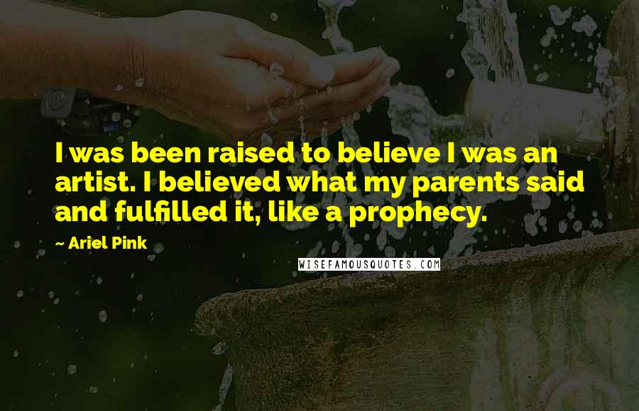 Ariel Pink Quotes: I was been raised to believe I was an artist. I believed what my parents said and fulfilled it, like a prophecy.