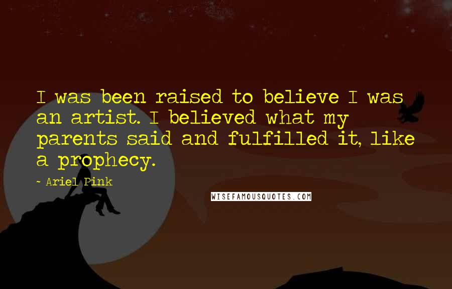 Ariel Pink Quotes: I was been raised to believe I was an artist. I believed what my parents said and fulfilled it, like a prophecy.