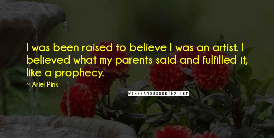 Ariel Pink Quotes: I was been raised to believe I was an artist. I believed what my parents said and fulfilled it, like a prophecy.