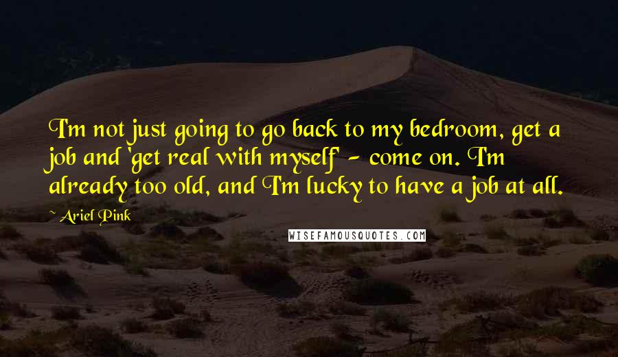 Ariel Pink Quotes: I'm not just going to go back to my bedroom, get a job and 'get real with myself' - come on. I'm already too old, and I'm lucky to have a job at all.