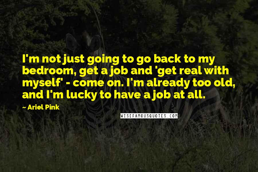 Ariel Pink Quotes: I'm not just going to go back to my bedroom, get a job and 'get real with myself' - come on. I'm already too old, and I'm lucky to have a job at all.