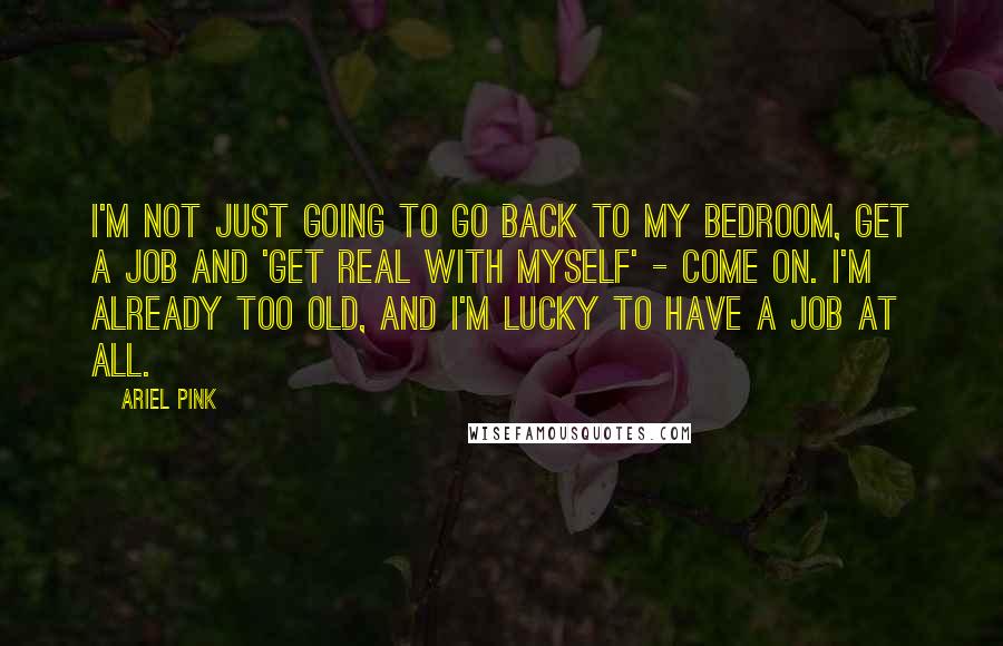 Ariel Pink Quotes: I'm not just going to go back to my bedroom, get a job and 'get real with myself' - come on. I'm already too old, and I'm lucky to have a job at all.