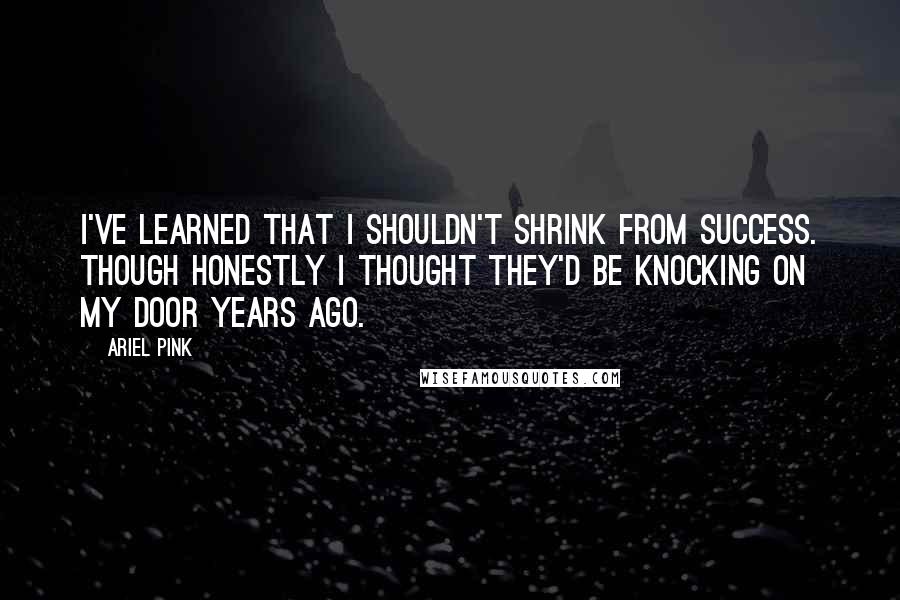 Ariel Pink Quotes: I've learned that I shouldn't shrink from success. Though honestly I thought they'd be knocking on my door years ago.