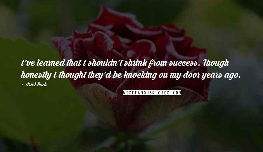 Ariel Pink Quotes: I've learned that I shouldn't shrink from success. Though honestly I thought they'd be knocking on my door years ago.