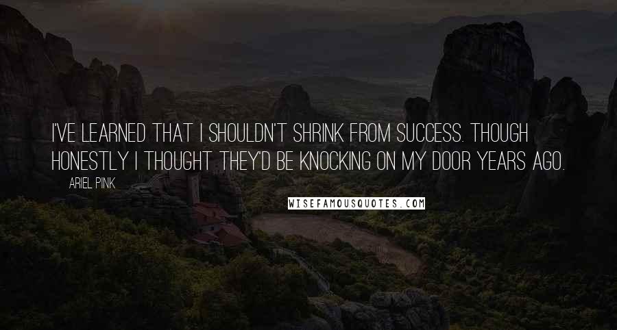 Ariel Pink Quotes: I've learned that I shouldn't shrink from success. Though honestly I thought they'd be knocking on my door years ago.