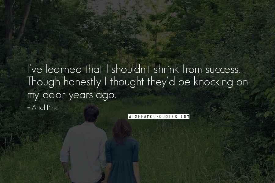 Ariel Pink Quotes: I've learned that I shouldn't shrink from success. Though honestly I thought they'd be knocking on my door years ago.