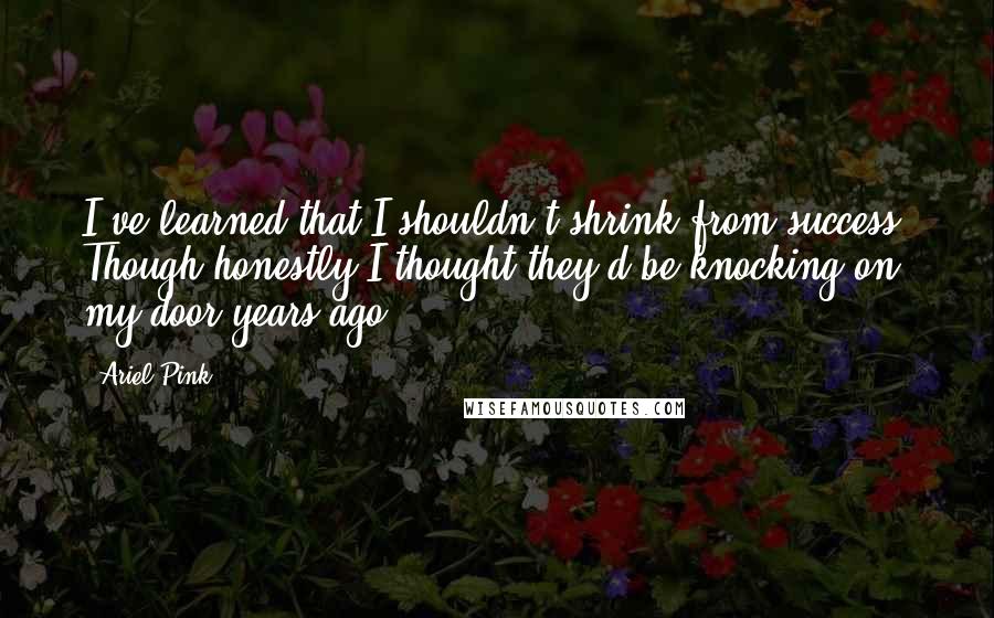 Ariel Pink Quotes: I've learned that I shouldn't shrink from success. Though honestly I thought they'd be knocking on my door years ago.