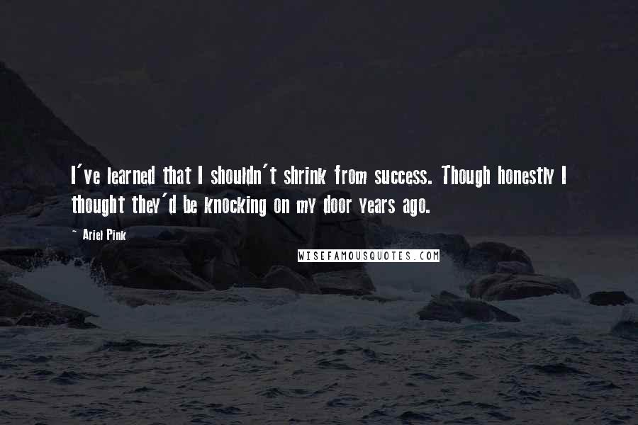 Ariel Pink Quotes: I've learned that I shouldn't shrink from success. Though honestly I thought they'd be knocking on my door years ago.