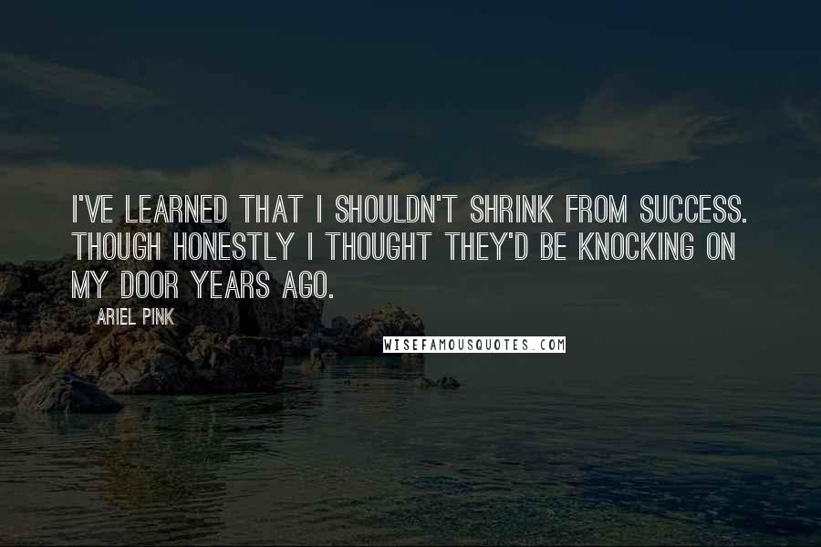 Ariel Pink Quotes: I've learned that I shouldn't shrink from success. Though honestly I thought they'd be knocking on my door years ago.