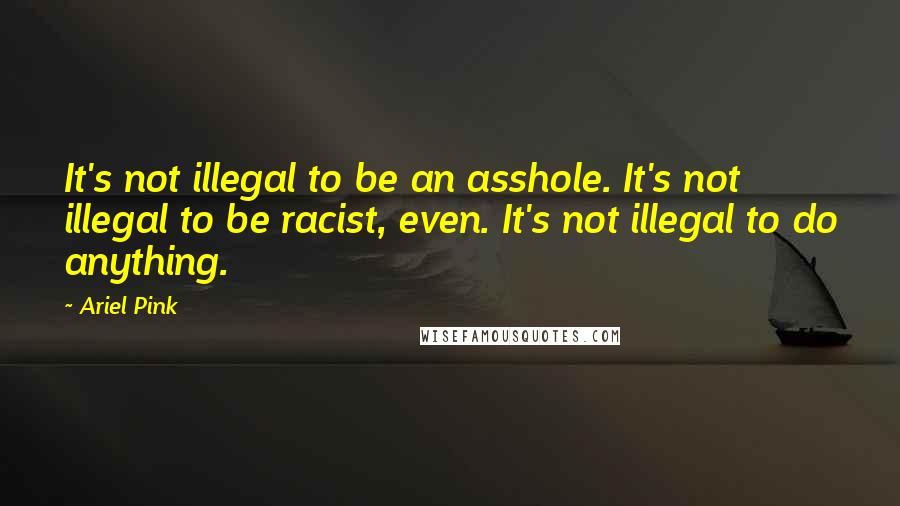 Ariel Pink Quotes: It's not illegal to be an asshole. It's not illegal to be racist, even. It's not illegal to do anything.