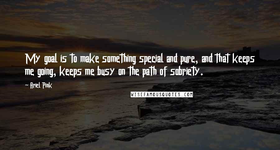 Ariel Pink Quotes: My goal is to make something special and pure, and that keeps me going, keeps me busy on the path of sobriety.