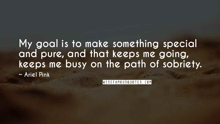 Ariel Pink Quotes: My goal is to make something special and pure, and that keeps me going, keeps me busy on the path of sobriety.