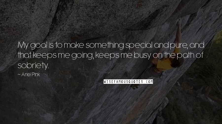 Ariel Pink Quotes: My goal is to make something special and pure, and that keeps me going, keeps me busy on the path of sobriety.