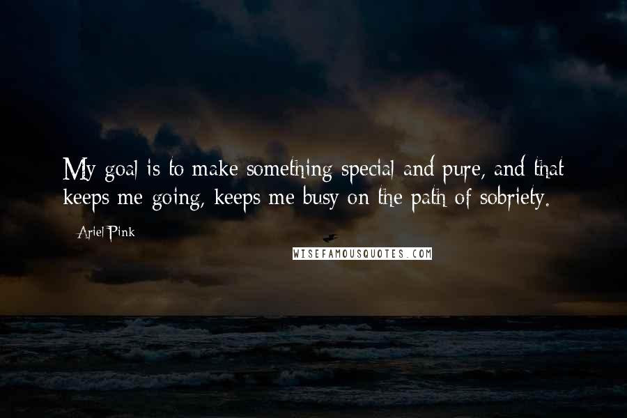 Ariel Pink Quotes: My goal is to make something special and pure, and that keeps me going, keeps me busy on the path of sobriety.