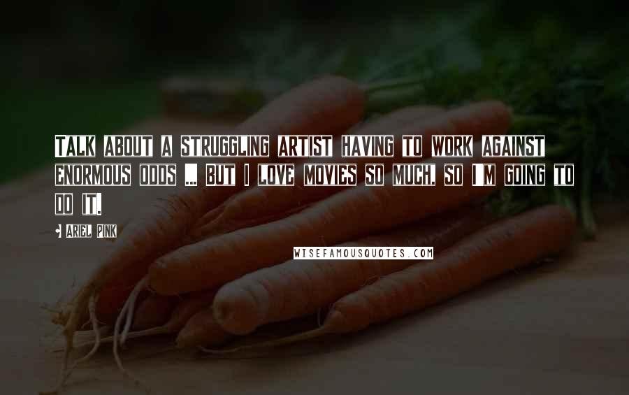 Ariel Pink Quotes: Talk about a struggling artist having to work against enormous odds ... But I love movies so much, so I'm going to do it.