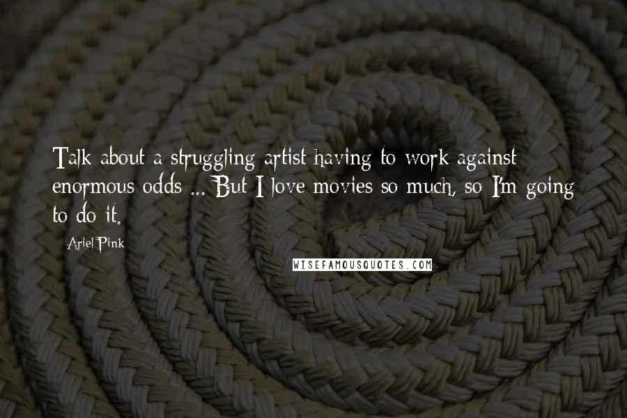 Ariel Pink Quotes: Talk about a struggling artist having to work against enormous odds ... But I love movies so much, so I'm going to do it.