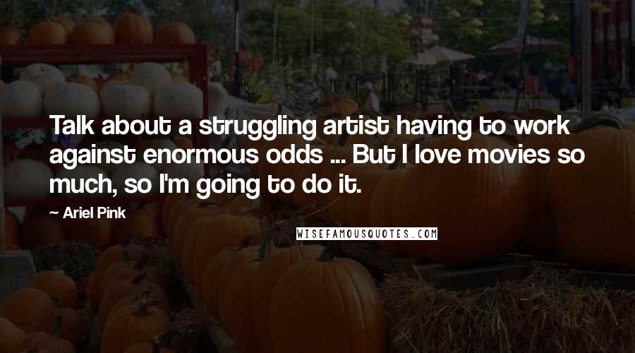 Ariel Pink Quotes: Talk about a struggling artist having to work against enormous odds ... But I love movies so much, so I'm going to do it.