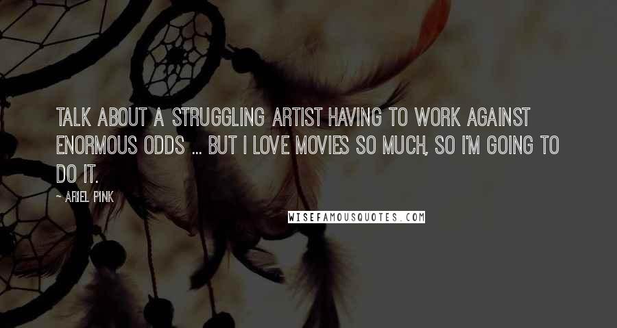 Ariel Pink Quotes: Talk about a struggling artist having to work against enormous odds ... But I love movies so much, so I'm going to do it.