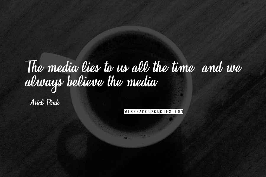 Ariel Pink Quotes: The media lies to us all the time, and we always believe the media.