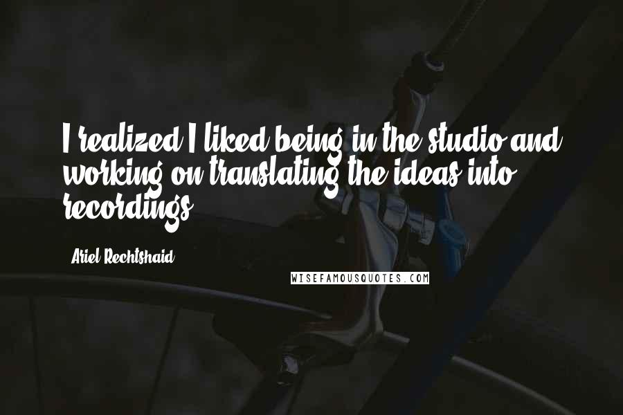 Ariel Rechtshaid Quotes: I realized I liked being in the studio and working on translating the ideas into recordings.