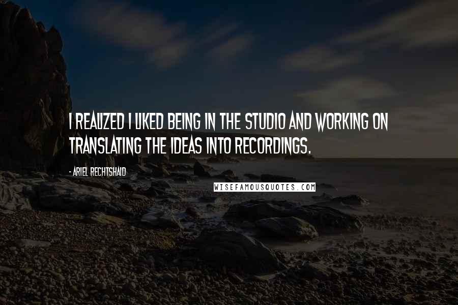 Ariel Rechtshaid Quotes: I realized I liked being in the studio and working on translating the ideas into recordings.