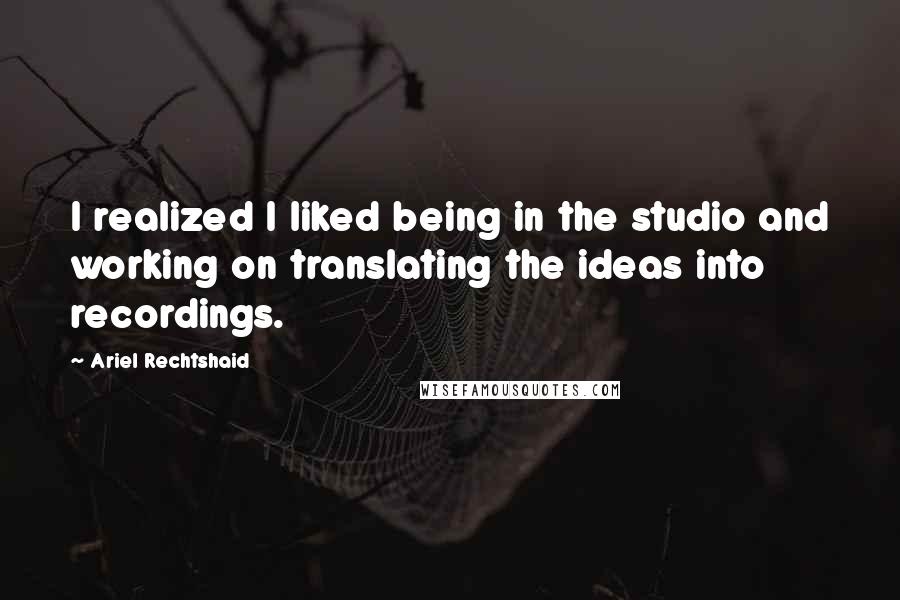 Ariel Rechtshaid Quotes: I realized I liked being in the studio and working on translating the ideas into recordings.