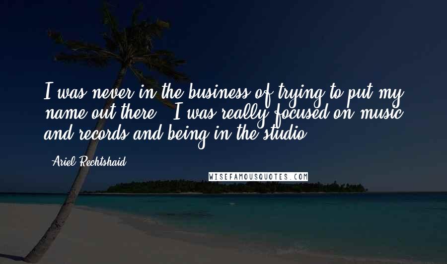 Ariel Rechtshaid Quotes: I was never in the business of trying to put my name out there - I was really focused on music and records and being in the studio.