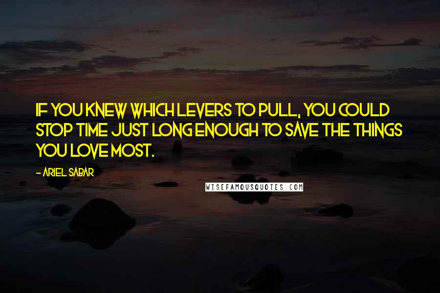 Ariel Sabar Quotes: If you knew which levers to pull, you could stop time just long enough to save the things you love most.