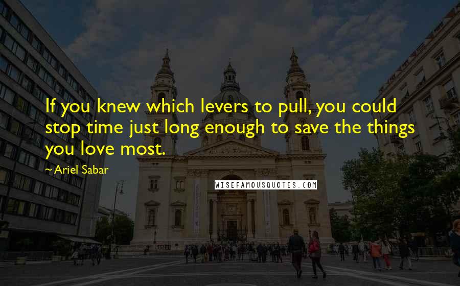Ariel Sabar Quotes: If you knew which levers to pull, you could stop time just long enough to save the things you love most.