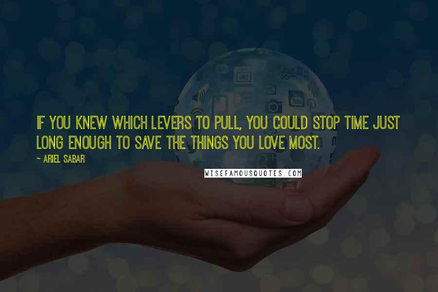 Ariel Sabar Quotes: If you knew which levers to pull, you could stop time just long enough to save the things you love most.