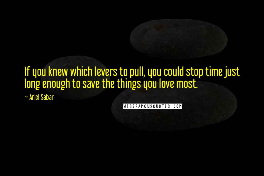 Ariel Sabar Quotes: If you knew which levers to pull, you could stop time just long enough to save the things you love most.