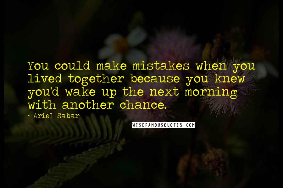 Ariel Sabar Quotes: You could make mistakes when you lived together because you knew you'd wake up the next morning with another chance.