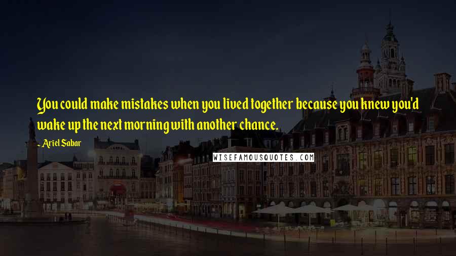 Ariel Sabar Quotes: You could make mistakes when you lived together because you knew you'd wake up the next morning with another chance.