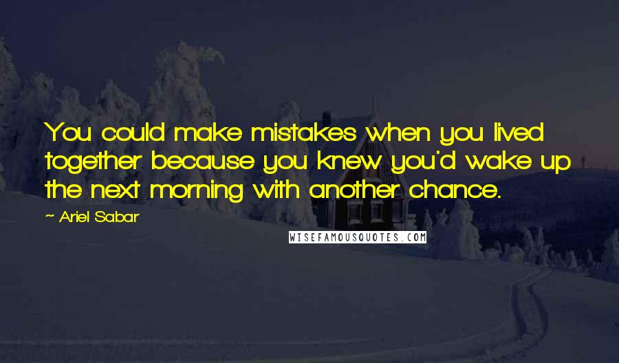 Ariel Sabar Quotes: You could make mistakes when you lived together because you knew you'd wake up the next morning with another chance.