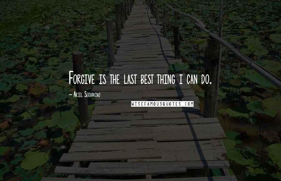 Ariel Seraphino Quotes: Forgive is the last best thing i can do.