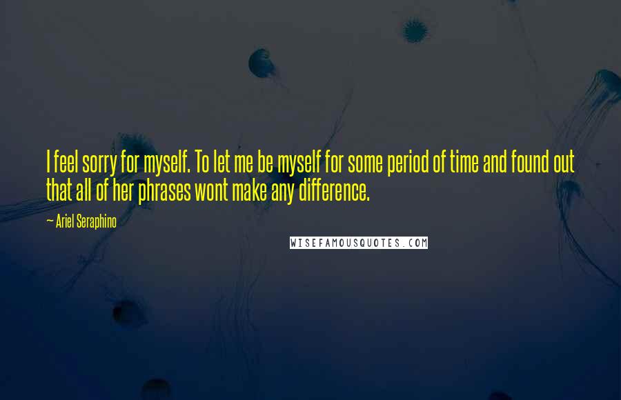 Ariel Seraphino Quotes: I feel sorry for myself. To let me be myself for some period of time and found out that all of her phrases wont make any difference.