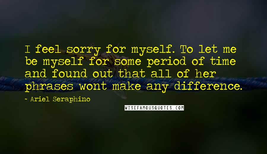 Ariel Seraphino Quotes: I feel sorry for myself. To let me be myself for some period of time and found out that all of her phrases wont make any difference.