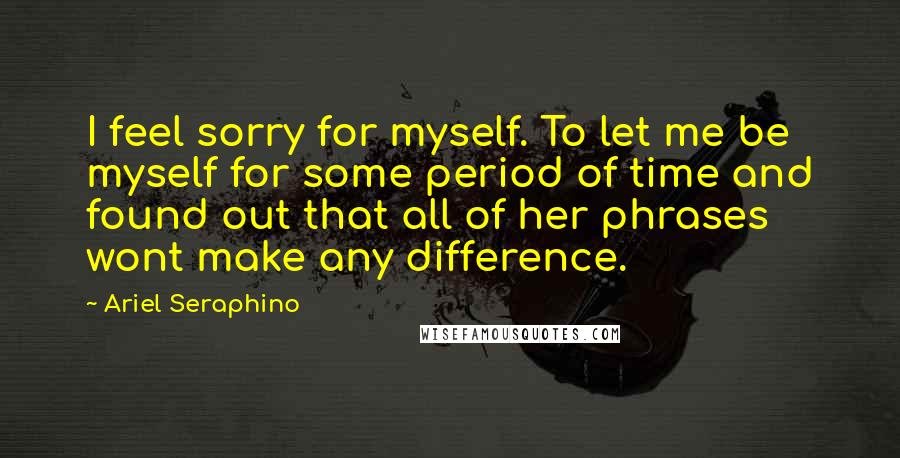 Ariel Seraphino Quotes: I feel sorry for myself. To let me be myself for some period of time and found out that all of her phrases wont make any difference.