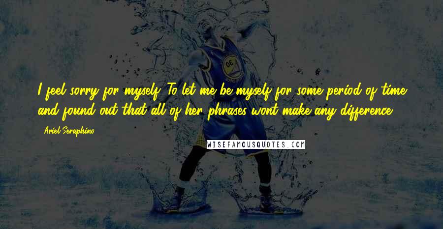 Ariel Seraphino Quotes: I feel sorry for myself. To let me be myself for some period of time and found out that all of her phrases wont make any difference.