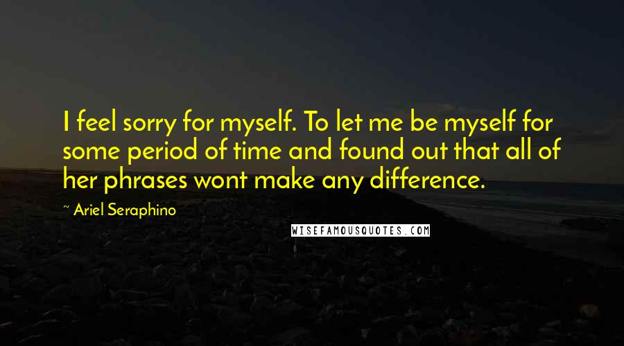 Ariel Seraphino Quotes: I feel sorry for myself. To let me be myself for some period of time and found out that all of her phrases wont make any difference.