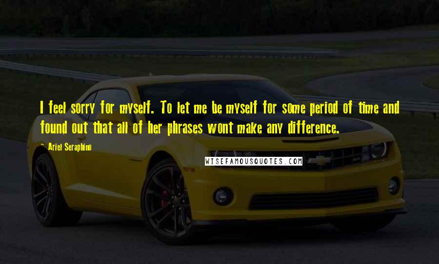 Ariel Seraphino Quotes: I feel sorry for myself. To let me be myself for some period of time and found out that all of her phrases wont make any difference.