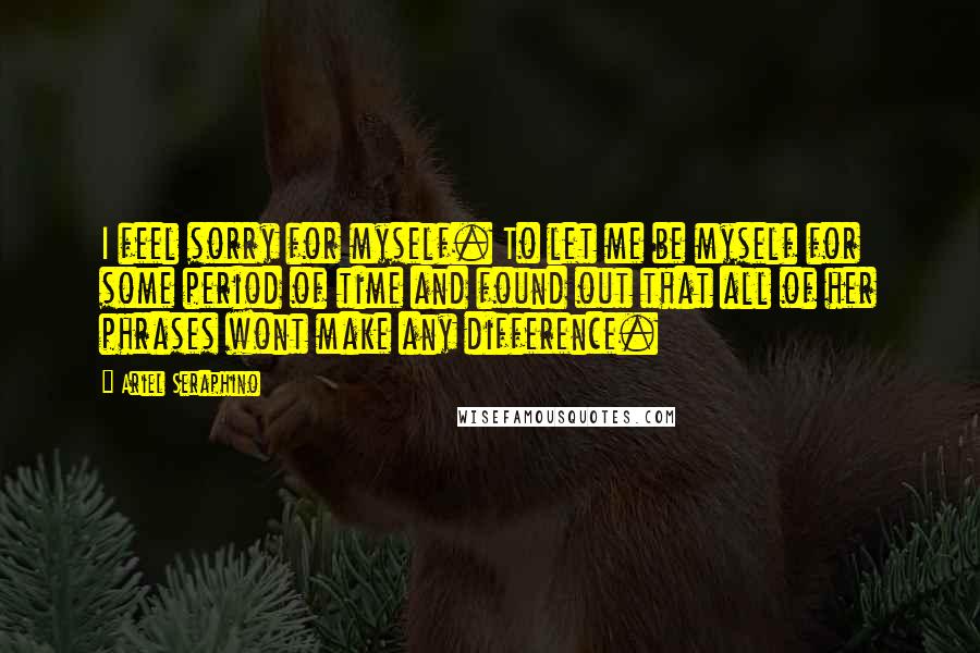 Ariel Seraphino Quotes: I feel sorry for myself. To let me be myself for some period of time and found out that all of her phrases wont make any difference.