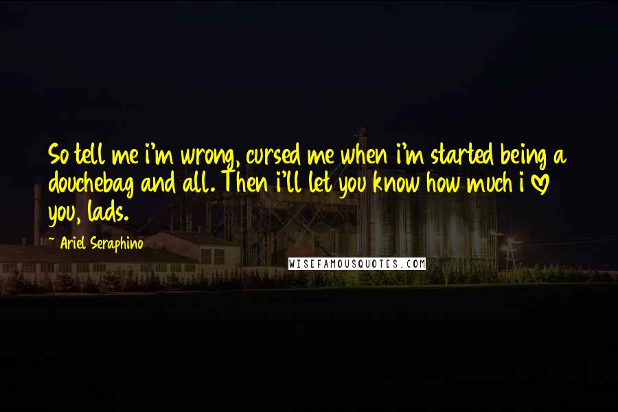 Ariel Seraphino Quotes: So tell me i'm wrong, cursed me when i'm started being a douchebag and all. Then i'll let you know how much i love you, lads.