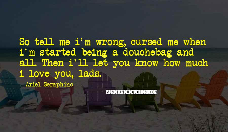 Ariel Seraphino Quotes: So tell me i'm wrong, cursed me when i'm started being a douchebag and all. Then i'll let you know how much i love you, lads.