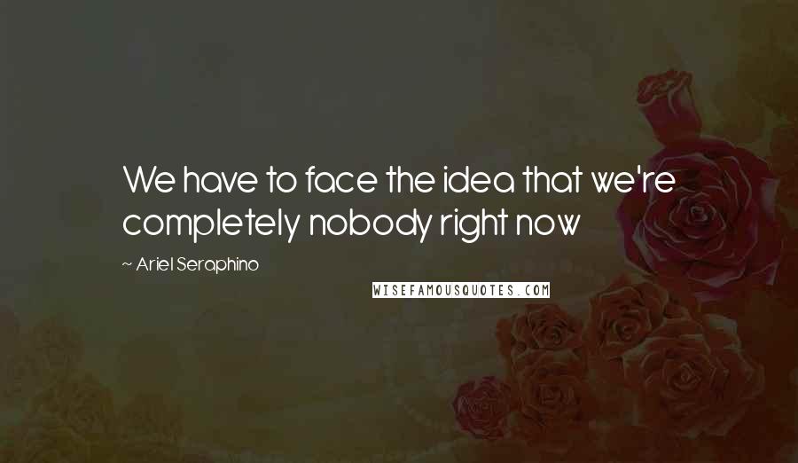 Ariel Seraphino Quotes: We have to face the idea that we're completely nobody right now
