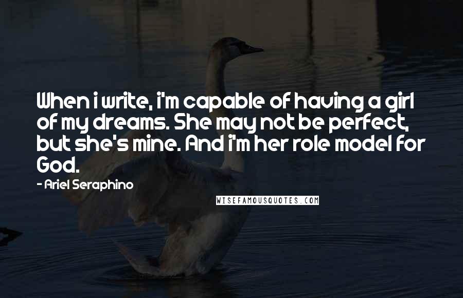 Ariel Seraphino Quotes: When i write, i'm capable of having a girl of my dreams. She may not be perfect, but she's mine. And i'm her role model for God.