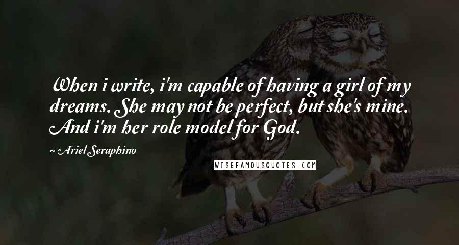 Ariel Seraphino Quotes: When i write, i'm capable of having a girl of my dreams. She may not be perfect, but she's mine. And i'm her role model for God.