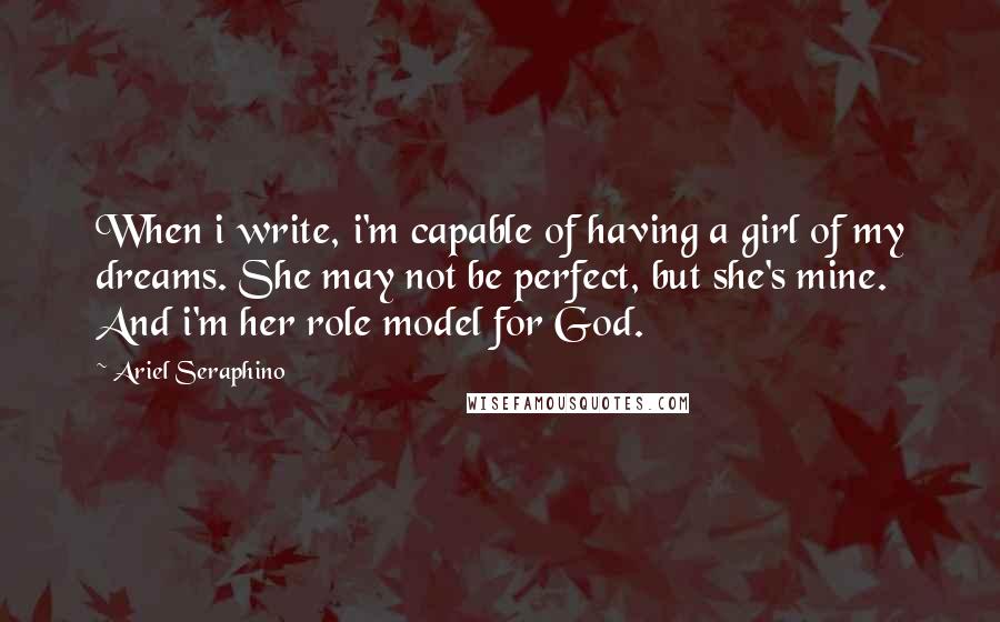 Ariel Seraphino Quotes: When i write, i'm capable of having a girl of my dreams. She may not be perfect, but she's mine. And i'm her role model for God.