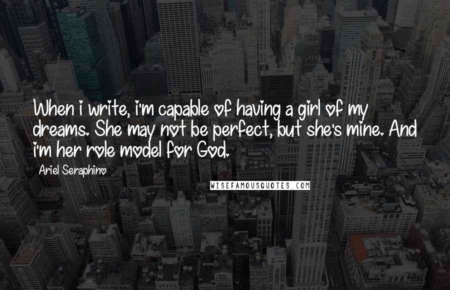 Ariel Seraphino Quotes: When i write, i'm capable of having a girl of my dreams. She may not be perfect, but she's mine. And i'm her role model for God.