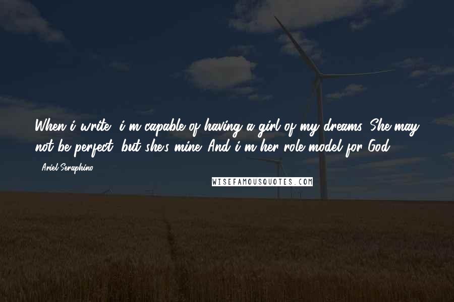 Ariel Seraphino Quotes: When i write, i'm capable of having a girl of my dreams. She may not be perfect, but she's mine. And i'm her role model for God.